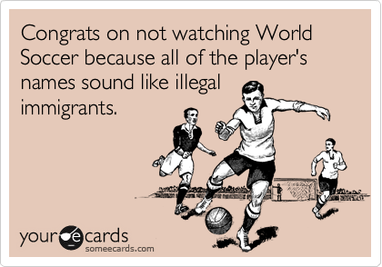 Congrats on not watching World Soccer because all of the player's names sound like illegal
immigrants.