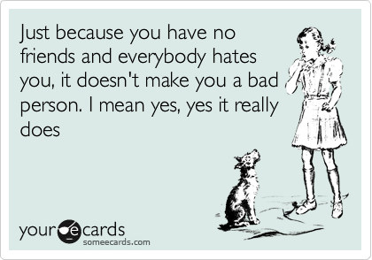 Just because you have no
friends and everybody hates
you, it doesn't make you a bad
person. I mean yes, yes it really
does