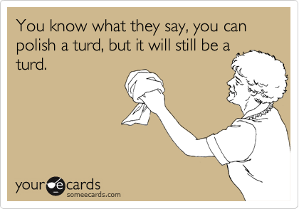 You know what they say, you can polish a turd, but it will still be a turd.