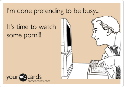 I'm done pretending to be busy... It's time to watch some porn