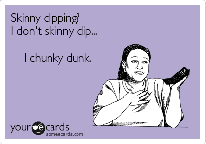 Skinny dipping?
I don't skinny dip... 

    I chunky dunk.
