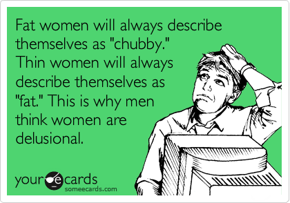Fat women will always describe themselves as "chubby."
Thin women will always
describe themselves as
"fat." This is why men
think women are
delusional.