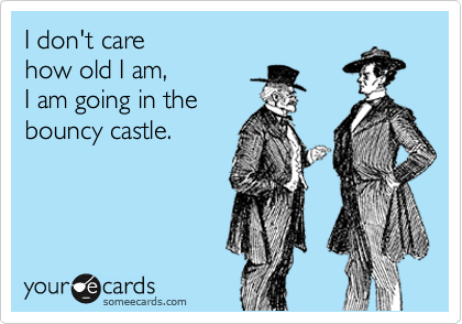 I don't care 
how old I am, 
I am going in the
bouncy castle.