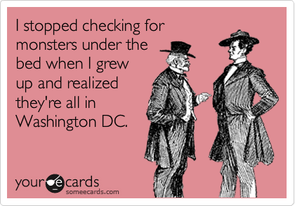 I stopped checking for
monsters under the
bed when I grew
up and realized
they're all in
Washington DC.