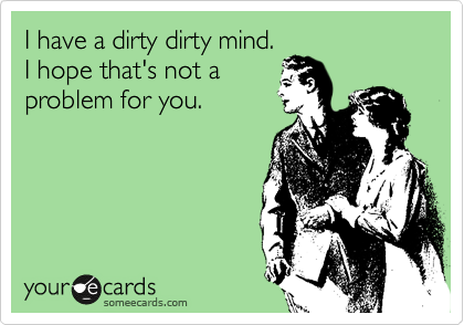 I have a dirty dirty mind.
I hope that's not a
problem for you.