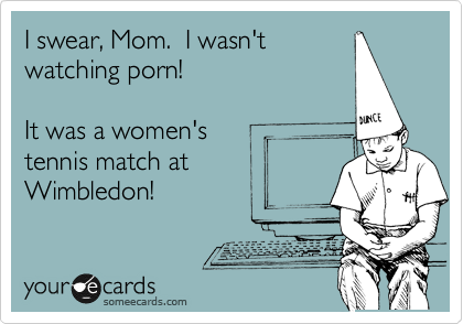 I swear, Mom.  I wasn't
watching porn!  

It was a women's
tennis match at
Wimbledon!
