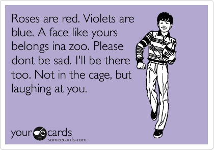 Roses are red. Violets are
blue. A face like yours
belongs ina zoo. Please
dont be sad. I'll be there
too. Not in the cage, but
laughing at you.