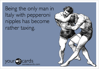 Being the only man in
Italy with pepperoni
nipples has become
rather taxing. 