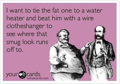 I want to tie the fat one to a water heater and beat him with a wire clotheshanger to
see where that
smug look runs
off to. 