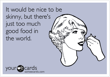 It would be nice to be
skinny, but there's
just too much
good food in
the world.