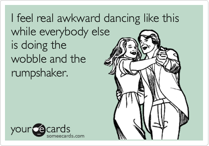 I feel real awkward dancing like this while everybody else
is doing the
wobble and the
rumpshaker.