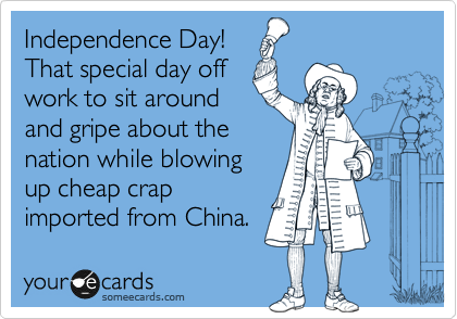 Independence Day!
That special day off
work to sit around
and gripe about the
nation while blowing
up cheap crap
imported from China.