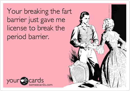 Your breaking the fart
barrier just gave me
license to break the
period barrier.