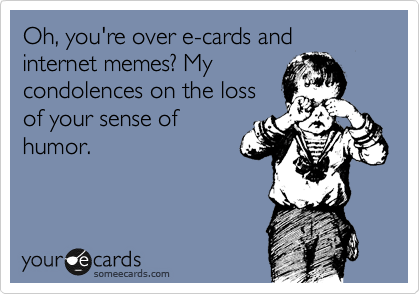 Oh, you're over e-cards and internet memes? My 
condolences on the loss 
of your sense of
humor.
