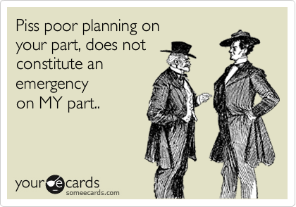 Piss poor planning on
your part, does not
constitute an
emergency 
on MY part..