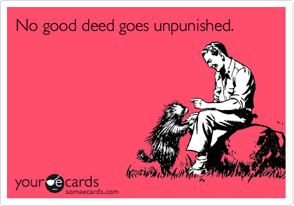 No good deed goes unpunished.