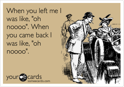 When you left me I
was like, "oh
noooo". When
you came back I
was like, "oh
noooo".