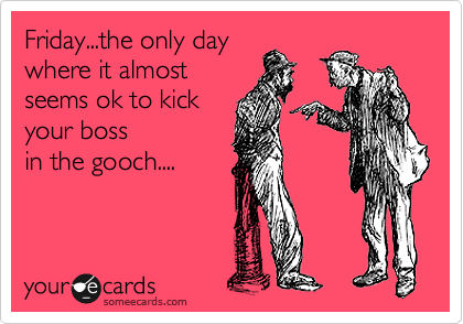 Friday...the only day
where it almost
seems ok to kick
your boss
in the gooch....