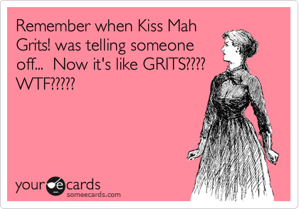 Remember when Kiss Mah
Grits! was telling someone
off...  Now it's like GRITS????
WTF?????