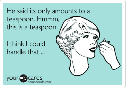 He said its only amounts to a teaspoon. Hmmm,
this is a teaspoon.

I think I could
handle that ...