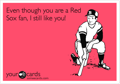 Even though you are a Red
Sox fan, I still like you!