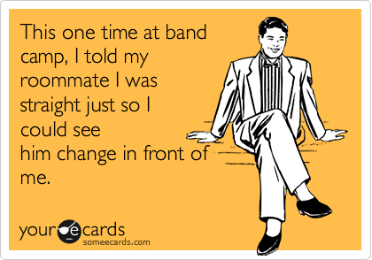 This one time at band
camp, I told my
roommate I was
straight just so I
could see
him change in front of
me.