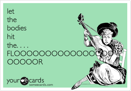 let
the
bodies
hit
the. . . .
FLOOOOOOOOOOOOOOOOOOOOOR