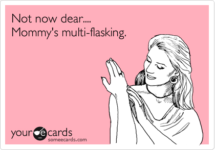 Not now dear.... 
Mommy's multi-flasking.