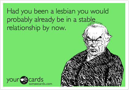 Had you been a lesbian you would probably already be in a stable relationship by now.