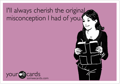I'll always cherish the original misconception I had of you.