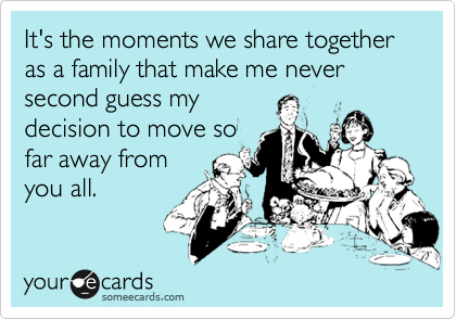 It's the moments we share together as a family that make me never second guess my
decision to move so
far away from
you all.