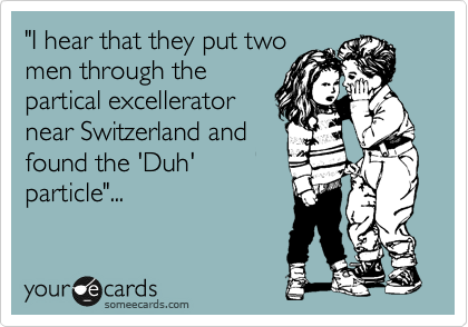 "I hear that they put two
men through the
partical excellerator
near Switzerland and
found the 'Duh'
particle"...