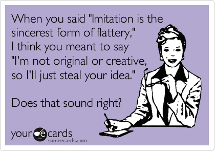 When you said "Imitation is the
sincerest form of flattery," 
I think you meant to say
"I'm not original or creative,
so I'll just steal your idea."

Does that sound right?