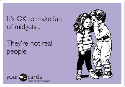 
It's OK to make fun
of midgets...

They're not real
people.