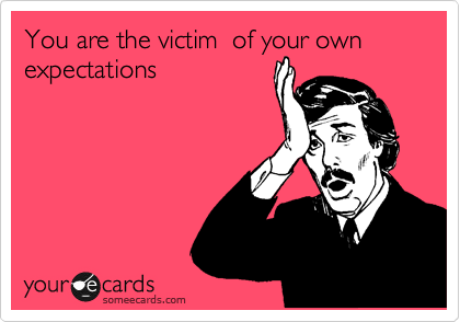 You are the victim  of your own  expectations