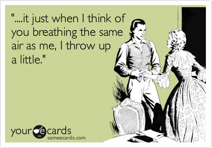 "....it just when I think of
you breathing the same
air as me, I throw up
a little."