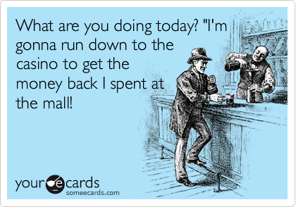 What are you doing today? "I'm
gonna run down to the
casino to get the
money back I spent at
the mall! 