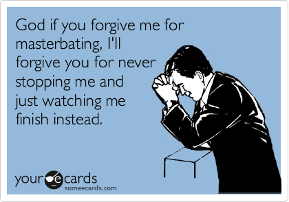 God if you forgive me for masterbating, I'll
forgive you for never
stopping me and
just watching me
finish instead.