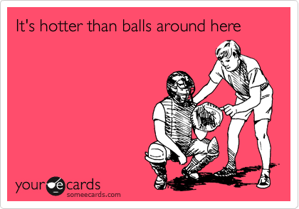 It's hotter than balls around here