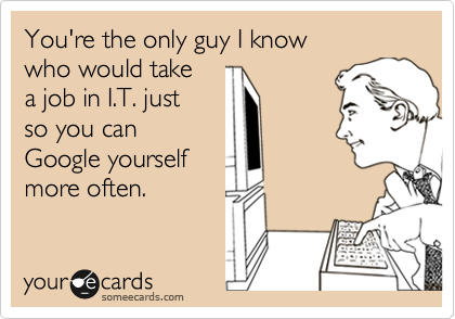 You're the only guy I know
who would take 
a job in I.T. just 
so you can
Google yourself
more often. 