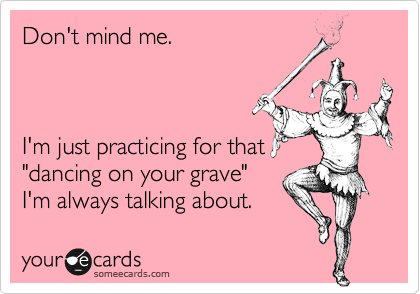 Don't mind me.



I'm just practicing for that
"dancing on your grave"
I'm always talking about.