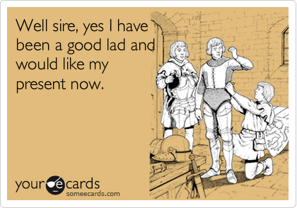 Well sire, yes I have 
been a good lad and
would like my
present now.