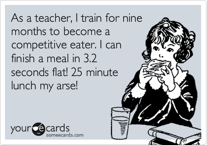 As a teacher, I train for nine
months to become a
competitive eater. I can
finish a meal in 3.2
seconds flat! 25 minute
lunch my arse!