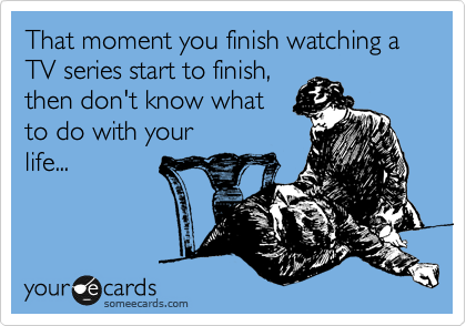 That moment you finish watching a TV series start to finish,
then don't know what
to do with your
life...