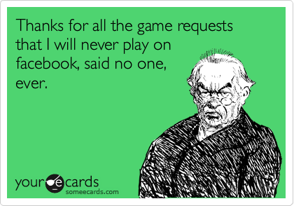 Thanks for all the game requests that I will never play on
facebook, said no one,
ever.