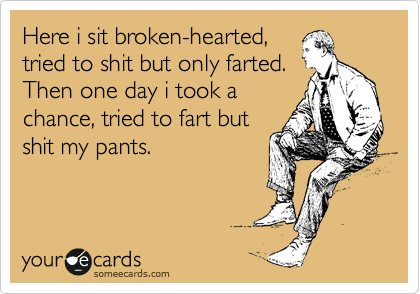 Here i sit broken-hearted,
tried to shit but only farted.
Then one day i took a
chance, tried to fart but
shit my pants.