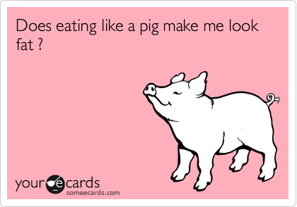 Does eating like a pig make me look fat ?