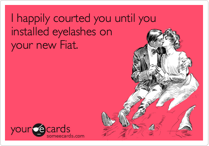 I happily courted you until you installed eyelashes on
your new Fiat.  