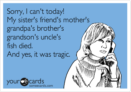 Sorry, I can't today!  
My sister's friend's mother's grandpa's brother's
grandson's uncle's 
fish died.
And yes, it was tragic.