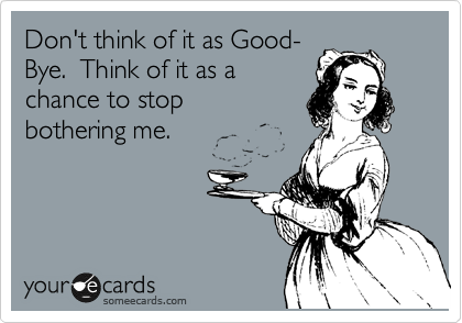 Don't think of it as Good-
Bye.  Think of it as a 
chance to stop
bothering me.
